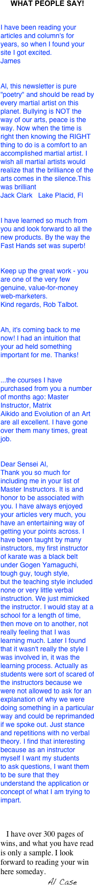 WHAT PEOPLE SAY!


I have been reading your articles and column's for years, so when I found your site I got excited. James


Al, this newsletter is pure "poetry" and should be read by every martial artist on this planet. Bullying is NOT the way of our arts, peace is the way. Now when the time is right then knowing the RIGHT thing to do is a comfort to an accomplished martial artist. I wish all martial artists would realize that the brilliance of the arts comes in the silence.This was brilliant        
Jack Clark   Lake Placid, Fl


I have learned so much from you and look forward to all the new products. By the way the Fast Hands set was superb!


Keep up the great work - you are one of the very few genuine, value-for-money web-marketers.Kind regards, Rob Talbot.


Ah, it's coming back to me now! I had an intuition that your ad held something important for me. Thanks!


...the courses I havepurchased from you a number of months ago: Master Instructor, MatrixAikido and Evolution of an Art are all excellent. I have gone over them many times, great job.


Dear Sensei Al,Thank you so much for including me in your list of Master Instructors. It is and honor to be associated with you. I have always enjoyed your articles very much, you have an entertaining way of getting your points across. I have been taught by many instructors, my first instructor of karate was a black belt under Gogen Yamaguchi, tough guy, tough style,but the teaching style included none or very little verbal instruction. We just mimicked the instructor. I would stay at a school for a length of time, then move on to another, not really feeling that I was learning much. Later I found that it wasn't really the style I was involved in, it was the learning process. Actually as students were sort of scared ofthe instructors because we were not allowed to ask for an explanation of why we were doing something in a particular way and could be reprimandedif we spoke out. Just stance and repetitions with no verbal theory. I find that interesting because as an instructor myself I want my studentsto ask questions, I want them to be sure that they understand the application or concept of what I am trying to impart.



   I have over 300 pages of wins, and what you have read is only a sample. I look forward to reading your win here someday.
                        Al Case

