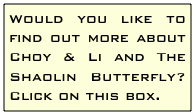 Would you like to find out more about Choy & Li and The Shaolin Butterfly? Click on this box.