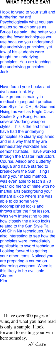 WHAT PEOPLE SAY!
I look forward to your stuff and furthering my art! Psychologically what you say makes so much sense as Bruce Lee said , the better you get the fewer techniques you use because you understand the underlying principles, yet few of his students were taught the underlying principles. You are teaching the underlying principles.
Jack


Have found your books and dvds excellent. My background is mainly in medical qigong but I practice Sun Style Tai CHi, BaGua and HsingI as well as Eagle Claw, Snake Style Kung Fu and several Wudang weapon styles. This is the first time I have had the underlying principles so clearly explained and in a way that they are immediately workable and demonstratable. I have worked through the Master Instructors Course, Aikido and Butterfly Bagua and have started to breakdown the Sun Hsing I using your matrix method. I was even able to teach a 70 year old friend of mine with no martial arts background your instant aikido where she was able to do some very accomplished locks and throws after the first lesson. Was very interesting to see how closely the aikido locks related to the Sun Style Tai Chi Chin Na techniques. Was also interesting to see how the principles were immediately applicable to sword technique.Looking forward to getting your other items. Noticed you are preparing a course on disarming weapons. When is this likely to be available.CheersKim






   I have over 300 pages of wins, and what you have read is only a sample. I look forward to reading your win here someday.
                        Al Case

