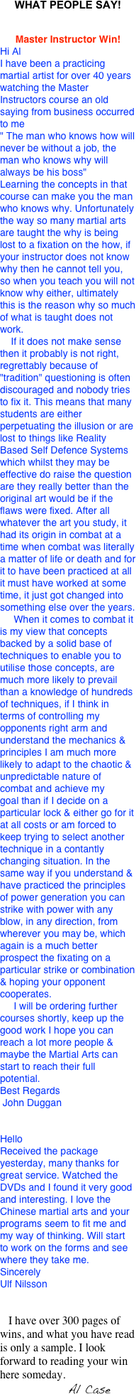 WHAT PEOPLE SAY!


Master Instructor Win!
Hi AlI have been a practicing martial artist for over 40 years watching the Master Instructors course an old saying from business occurred to me" The man who knows how will never be without a job, the man who knows why will always be his boss"Learning the concepts in that course can make you the man who knows why. Unfortunately the way so many martial arts are taught the why is being lost to a fixation on the how, if your instructor does not know why then he cannot tell you, so when you teach you will not know why either, ultimately this is the reason why so much of what is taught does not work.    If it does not make sense then it probably is not right, regrettably because of "tradition" questioning is often discouraged and nobody tries to fix it. This means that many students are either perpetuating the illusion or are lost to things like Reality Based Self Defence Systems which whilst they may be effective do raise the question are they really better than the original art would be if the flaws were fixed. After all whatever the art you study, it had its origin in combat at a time when combat was literally a matter of life or death and for it to have been practiced at all it must have worked at some time, it just got changed into something else over the years.     When it comes to combat it is my view that concepts backed by a solid base of techniques to enable you to utilise those concepts, are much more likely to prevail than a knowledge of hundreds of techniques, if I think in terms of controlling my opponents right arm and understand the mechanics & principles I am much more likely to adapt to the chaotic & unpredictable nature of combat and achieve my goal than if I decide on a particular lock & either go for it at all costs or am forced to keep trying to select another technique in a contantly changing situation. In the same way if you understand & have practiced the principles of power generation you can strike with power with any blow, in any direction, from wherever you may be, which again is a much better prospect the fixating on a particular strike or combination & hoping your opponent cooperates.     I will be ordering further courses shortly, keep up the good work I hope you can reach a lot more people & maybe the Martial Arts can start to reach their full potential.Best Regards John Duggan


HelloReceived the package yesterday, many thanks for great service. Watched the DVDs and I found it very good and interesting. I love the Chinese martial arts and your programs seem to fit me and my way of thinking. Will start to work on the forms and see where they take me. SincerelyUlf Nilsson


   I have over 300 pages of wins, and what you have read is only a sample. I look forward to reading your win here someday.
                        Al Case

