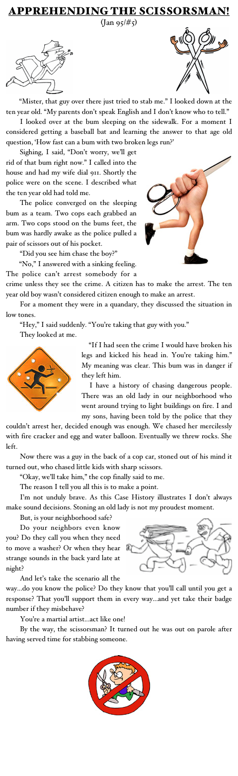 APPREHENDING THE SCISSORSMAN!
(Jan 95/#5)
￼                                                 ￼
	“Mister, that guy over there just tried to stab me.” I looked down at the ten year old. “My parents don’t speak English and I don’t know who to tell.”
	I looked over at the bum sleeping on the sidewalk. For a moment I considered getting a baseball bat and learning the answer to that age old question, ‘How fast can a bum with two broken legs run?’
￼	Sighing, I said, “Don’t worry, we’ll get rid of that bum right now.” I called into the house and had my wife dial 911. Shortly the police were on the scene. I described what the ten year old had told me.
	The police converged on the sleeping bum as a team. Two cops each grabbed an arm. Two cops stood on the bums feet, the bum was hardly awake as the police pulled a pair of scissors out of his pocket.
	“Did you see him chase the boy?”
	“No,” I answered with a sinking feeling. The police can’t arrest somebody for a crime unless they see the crime. A citizen has to make the arrest. The ten year old boy wasn’t considered citizen enough to make an arrest.
	For a moment they were in a quandary, they discussed the situation in low tones.
	“Hey,” I said suddenly. “You’re taking that guy with you.”
	They looked at me.
￼	“If I had seen the crime I would have broken his legs and kicked his head in. You’re taking him.” My meaning was clear. This bum was in danger if they left him.
	I have a history of chasing dangerous people. There was an old lady in our neighborhood who went around trying to light buildings on fire. I and my sons, having been told by the police that they couldn’t arrest her, decided enough was enough. We chased her mercilessly with fire cracker and egg and water balloon. Eventually we threw rocks. She left.
	Now there was a guy in the back of a cop car, stoned out of his mind it turned out, who chased little kids with sharp scissors.
	“Okay, we’ll take him,” the cop finally said to me.
	The reason I tell you all this is to make a point.
	I’m not unduly brave. As this Case History illustrates I don’t always make sound decisions. Stoning an old lady is not my proudest moment.
￼	But, is your neighborhood safe?
	Do your neighbors even know you? Do they call you when they need to move a washer? Or when they hear strange sounds in the back yard late at night?
	And let’s take the scenario all the way...do you know the police? Do they know that you’ll call until you get a response? That you’ll support them in every way...and yet take their badge number if they misbehave?
	You’re a martial artist...act like one!
	By the way, the scissorsman? It turned out he was out on parole after having served time for stabbing someone.   

￼ 

Monster Martial Arts


