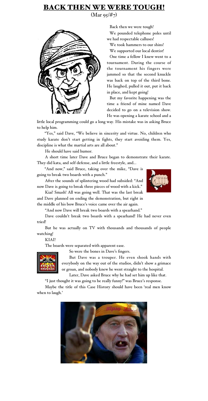 BACK THEN WE WERE TOUGH!
(Mar 95/#7)

￼	Back then we were tough!
	We pounded telephone poles until we had respectable calluses!
	We took hammers to our shins!
	We supported our local dentist!
	One time a fellow I knew went to a tournament. During the course of the tournament his fingers were jammed so that the second knuckle was back on top of the third bone. He laughed, pulled it out, put it back in place, and kept going!
	But my favorite happening was the time a friend of mine named Dave decided to go on a television show. He was opening a karate school and a little local programming could go a long way. His mistake was in asking Bruce to help him.
	“Yes,” said Dave, “We believe in sincerity and virtue. No, children who study karate don’t start getting in fights, they start avoiding them. Yes, discipline is what the martial arts are all about.”
	He should have said humor.
	A short time later Dave and Bruce began to demonstrate their karate. They did kata, and self defense, and a little freestyle, and...
￼	“And now,” said Bruce, taking over the mike, “Dave is going to break two boards with a punch.”
	After the sounds of splintering wood had subsided: “And now Dave is going to break three pieces of wood with a kick.”
	Kiai! Smash! All was going well. That was the last break and Dave planned on ending the demonstration, but right in the middle of his bow Bruce’s voice came over the air again.
	“And now Dave will break two boards with a spearhand.”
	Dave couldn’t break two boards with a spearhand! He had never even tried!
	But he was actually on TV with thousands and thousands of people watching!
	KIAI!
	The boards were separated with apparent ease.
￼	So were the bones in Dave’s fingers.
	But Dave was a trouper. He even shook hands with everybody on the way out of the studios, didn’t show a grimace or groan, and nobody knew he went straight to the hospital.
	Later, Dave asked Bruce why he had set him up like that.
	“I just thought it was going to be really funny!” was Bruce’s response.
	Maybe the title of this Case History should have been ‘real men know when to laugh.’

￼

Monster Martial Arts
