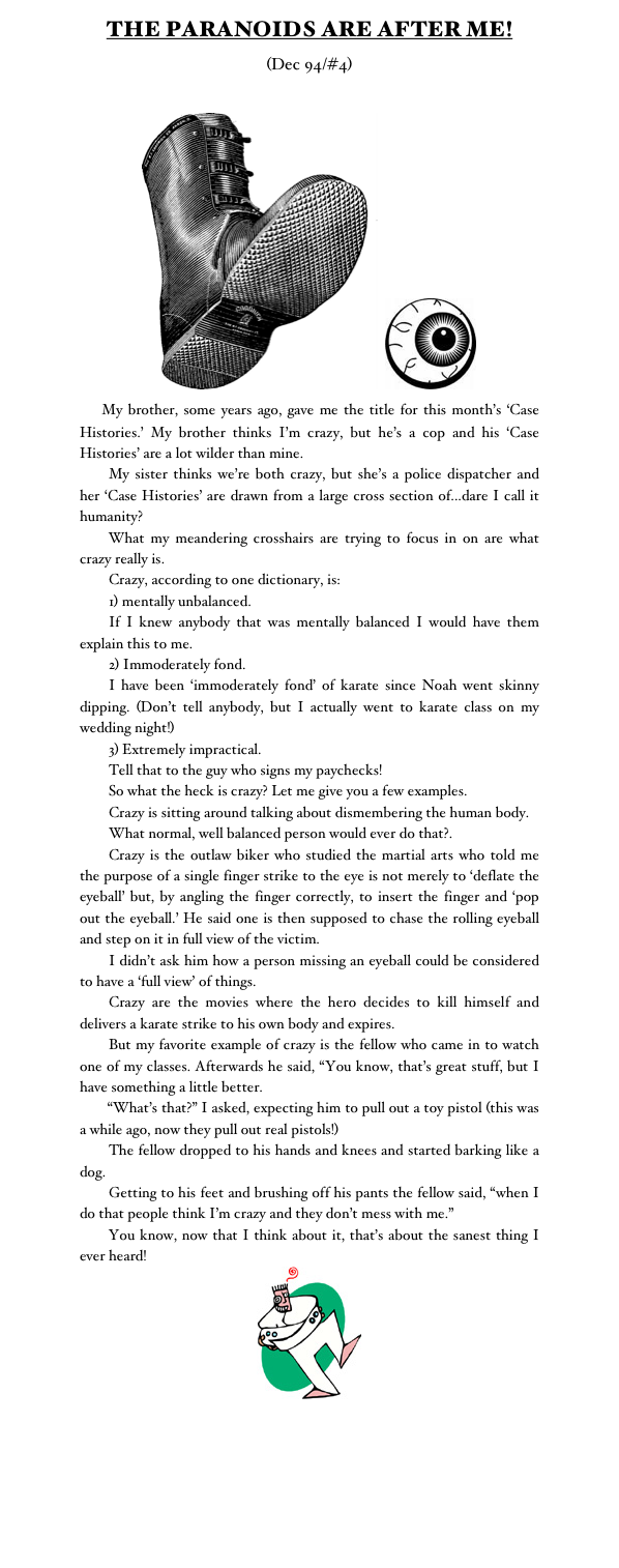 THE PARANOIDS ARE AFTER ME!
(Dec 94/#4)

￼	 ￼ 
    My brother, some years ago, gave me the title for this month’s ‘Case Histories.’ My brother thinks I’m crazy, but he’s a cop and his ‘Case Histories’ are a lot wilder than mine.
	My sister thinks we’re both crazy, but she’s a police dispatcher and her ‘Case Histories’ are drawn from a large cross section of...dare I call it humanity?
	What my meandering crosshairs are trying to focus in on are what crazy really is.
	Crazy, according to one dictionary, is:
	1) mentally unbalanced.
	If I knew anybody that was mentally balanced I would have them explain this to me.
	2) Immoderately fond.
	I have been ‘immoderately fond’ of karate since Noah went skinny dipping. (Don’t tell anybody, but I actually went to karate class on my wedding night!)
	3) Extremely impractical.
	Tell that to the guy who signs my paychecks!
	So what the heck is crazy? Let me give you a few examples. 
	Crazy is sitting around talking about dismembering the human body.
	What normal, well balanced person would ever do that?.
	Crazy is the outlaw biker who studied the martial arts who told me the purpose of a single finger strike to the eye is not merely to ‘deflate the eyeball’ but, by angling the finger correctly, to insert the finger and ‘pop out the eyeball.’ He said one is then supposed to chase the rolling eyeball and step on it in full view of the victim.
	I didn’t ask him how a person missing an eyeball could be considered to have a ‘full view’ of things.
	Crazy are the movies where the hero decides to kill himself and delivers a karate strike to his own body and expires.
	But my favorite example of crazy is the fellow who came in to watch one of my classes. Afterwards he said, “You know, that’s great stuff, but I have something a little better.
	“What’s that?” I asked, expecting him to pull out a toy pistol (this was a while ago, now they pull out real pistols!)
	The fellow dropped to his hands and knees and started barking like a dog.
	Getting to his feet and brushing off his pants the fellow said, “when I do that people think I’m crazy and they don’t mess with me.”
	You know, now that I think about it, that’s about the sanest thing I ever heard!
￼

Monster Martial Arts
