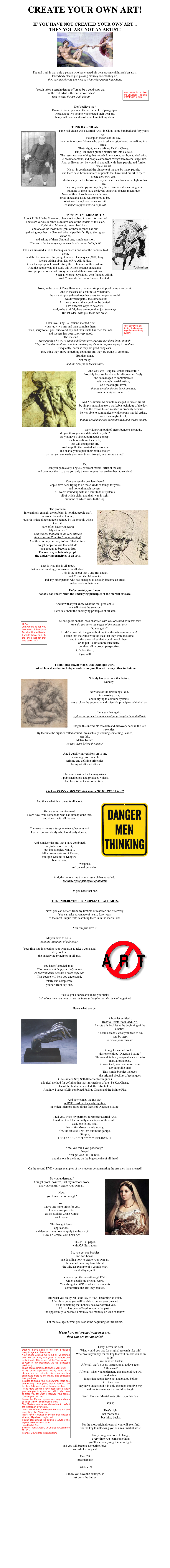 CREATE YOUR OWN ART!

IF YOU HAVE NOT CREATED YOUR OWN ART...
THEN YOU ARE NOT AN ARTIST!
￼

The sad truth is that only a person who has created his own art can call himself an artist.
Everybody else is just playing monkey see-monkey do,
they are just playing copy cat at what other people have done.

￼Yes, it takes a certain degree of 'art' to be a good copy cat,
but the real artist is the one who creates!
That is what the art is all about!

Don't believe me?
Do me a favor...just read the next couple of paragraphs.
Read about two people who created their own art,
then you'll have an idea of what I am talking about.

TUNG HAI-CHUAN
￼Tung Hai-chuan was a Martial Artist in China some hundred and fifty years ago.
He copied the arts of the day, 
then ran into some fellows who practiced a religion based on walking in a circle.
That's right, we are talking Pa Kua Chang.
Tung Hai-chaun put the martial arts into a circle.
The result was something that nobody knew about, nor how to deal with.
He became famous, and people came from everywhere to challenge him.
And, as like as not, he would sit and talk with these people, and further create his art.
His art is considered the pinnacle of the arts by many people, 
and there have been hundreds of people that have used his art to try to create their own arts. 
Unfortunately for his followers, they are mere shadows to the light of his art.
They copy and copy and say they have discovered something new,
but none of them have achieved Tung Hai-chuan's magnitude.
None of them have become as famous, 
or as unbeatable as he was rumored to be.
What was Tung Hai-chaun's secret?
He simply stopped being a copy cat.

YOSHIMITSU MINAMOTO
￼About 1100 AD the Minamoto clan was involved in a war for survival
There are various legends as to how one of the leaders of this clan, 
Yoshimitsu Minamoto, assembled his art,
and one of the most intelligent of these legends has him
gathering together the Samurai who helped his family to their great victories,
and asking of these Samurai one, simple question:
'What were the techniques you used to win on the battlefield?'

The clan amassed a list of techniques based upon what the Samurai told them,
and the list was over thirty-eight hundred techniques (3808) long.
We are talking about Daito Ryu Aiki ju jitsu.
Over the ages people would study the techniques of this system.
And the people who did study this system became unbeatable.
And people who studied this system started their own systems.
Such as Morihei Uyeshiba, who founded Aikido.
And Yong-sul Choi, who founded Hapkido.

Now, in the case of Tung Hai-chuan, the man simply stopped being a copy cat.
And in the case of Yoshimitsu Minamoto, 
the man simply gathered together every technique he could.
Two different paths, the same result:
Arts were created that could not be denied.
Two different ways to be artists.
And, to be truthful, there are more than just two ways.
But let's deal with just these two ways.

￼Let's take Tung Hai-chuan's method first,
you study two arts and then combine them.
Well, sorry to tell you, but everybody and their uncle has tried that one,
and success has been...not very good.
The reason?
Most people who try to put two different arts together just don't know enough.
They don't understand the principles underlying the arts they are trying to combine.
Frequently, because they are good copy cats, 
they think they know something about the arts they are trying to combine.
But they don't.
Not really.
And the proof is in their failure.

￼And why was Tung Hai-chuan successful?
Probably because he shared his discoveries freely,
and so managed to communicate
with enough martial artists,
on a meaningful level,
that he could make the breakthrough,
and actually create an art.

And Yoshimitsu Minamoto managed to create his art
by simply amassing every workable technique of the day. 
And the reason his art meshed is probably because 
he was able to communicate with enough martial artists,
on a meaningful level,
that he could make the breakthrough, and create an art.

Now, knowing both of these founder's methods,
do you think you could do what they did?
Do you have a single, outrageous concept,
such as walking the circle,
that will change the art?
And so pull other martial artists to you
and enable you to pick their brains enough
so that you can make your own breakthrough, and create an art?

Or,
can you go to every single significant martial artist of the day
and convince them to give you only the techniques that enable them to survive?

Can you see the problems here?
People have been trying to do these kinds of things for years,
and not with much success.
All we've wound up with is a multitude of systems,
all of which claim that their way is right,
but none of which rises to the top.

￼The problem?
Interestingly enough, the problem is not that people can't amass sufficient technique,
rather it is that all technique is tainted by the schools which teach it.
How often have you heard:
'My art is best!'
Can you see that that is the very attitude
that stops the True Art from occurring?
And there is only one way to 'cure' that attitude,
to get people to lose that attitude
long enough to become artists.
The one way is to teach people
the underlying principles of all arts.

That is what this is all about,
that is what creating your own art is all about.
This is the secret that Tung Hai-chuan,
and Yoshimitsu Minamoto,
and any other person who has managed to actually become an artist,
understands in their heart.

Unfortunately, until now,
nobody has known what the underlying principles of the martial arts are.

And now that you know what the real problem is,
let's talk about the solution.
Let's talk about the underlying principles of all arts.

￼The one question that I was obsessed with was obsessed with was this:
How do you solve the puzzle of the martial arts.
Do you get it?
I didn't come into the game thinking that the arts were separate!
I came into the game with the idea that they were the same,
and that there was a key that would unlock them,
or, to put it a little more succinctly,
put them all in proper perspective,
to 'solve' them,
if you will.

I didn't just ask, how does that technique work,
I asked, how does that technique work in conjunction with every other technique!

￼Nobody has ever done that before.
Nobody!

Now one of the first things I did,
in amassing data,
and in trying to combine systems,
was explore the geometric and scientific principles behind all art.

Let's say that again:
explore the geometric and scientific principles behind all art.

I began this incredible research and discovery back in the late seventies.
By the time the eighties rolled around I was actually teaching something I called,
get this,
Matrix Karate.
Twenty years before the movie!

And I quickly moved from art to art,
expanding this research,
refining and defining principles,
exploring art after art after art.
               
I became a writer for the magazines.
I published books and produced videos.
And here is the kicker of all time...

I HAVE KEPT COMPLETE RECORDS OF MY RESEARCH!

￼And that's what this course is all about.

You want to combine arts?
Learn how from somebody who has already done that,
and done it with all the arts.

You want to amass a large number of techniques?
Learn from somebody who has already done so.

And consider the arts that I have combined,
or, to be more correct,
put into a logical whole...
Half a dozen systems of Karate,
multiple systems of Kung Fu,
Internal arts,
weapons,
and on and on and on.

And, the bottom line that my research has revealed...
the underlying principles of all arts!

Do you have that one?

THE UNDERLYING PRINCIPLES OF ALL ARTS.

Now, you can benefit from my lifetime of research and discovery.
You can take advantage of nearly forty years
of the most unique truth searching there is in the martial arts.

You can just have it.

￼All you have to do is...
gain the viewpoint of a founder.

Your first step in creating your own art is to take a down and dirty look at
the underlying principles of all arts.

You haven't studied an art?
This course will help you study an art
so that you don't become a mere copy cat.
This course will help you understand,
totally and completely,
your art from day one.

You've got a dozen arts under your belt?
Isn't about time you understood the basic principles that tie them all together?

Here's what you get.

￼A booklet entitled...
How to Create Your Own Art.
I wrote this booklet at the beginning of the nineties.
It details exactly what you need to do, 
step by step,
to create your own art.

You get a second booklet,
this one entitled 'Diagram Boxing.'
This one details my original research into martial principles.
Guaranteed, you have never seen
anything like this!
This simple booklet includes:
the original checklist of techniques
(The Sixteen Step Self-Defense Techniques.)
a logical method for defining that most mysterious of arts, Pa Kua Chang.
One of the first arts I created, the Infinite Fist.
And how I successfully combined Pa Kua Chang and the Infinite Fist.

And now comes the fun part.
A DVD, made in the early eighties,
in which I demonstrates all the facets of Diagram Boxing!

I tell you, when my partners at Monster Martial Arts,
found out that I had actually made tapes of this stuff...
well, one fellow said,, 
this is like Moses calmly saying,
'Oh, the tablets? I got 'em out in the garage.'
Simply,
THEY COULD NOT ******* BELIEVE IT!

Now, you think you got enough?
Nope!
You get ANOTHER DVD,
and this one is the icing on the biggest cake of all time!

On the second DVD you get examples of my students demonstrating the arts they have created!

￼Do you understand?
You get proof, positive, that my methods work,
that you can truly create your own art!

Now,
you think that is enough?

Well,
I have one more thing for you.
I have a complete Art
called Buddha Crane Karate
that I created.

This has got forms,
applications,
and demonstrates how to apply the theory of
How To Create Your Own Art.

This is 133 pages,
with 375 illustrations

So, you get one booklet
and two books,
one detailing how to create your own art,
the second detailing how I did it,
the third an example of a complete art
created by myself.

You also get the breakthrough DVD
which details my original work.
You also get a DVD in which my students
demonstrate the arts they created.

But what you really get is the key to YOU becoming an artist.
After this course you will be able to create your own art.
This is something that nobody has ever offered you.
All that has been offered to you in the past is 
the opportunity to become a monkey see-monkey do kind of fellow.

Let me say, again, what you saw at the beginning of this article.

If you have not created your own art...
then you are not an artist!

￼Okay, here's the deal. 
What would you pay for original research like this?
What would you pay for the key that will unlock you as an artist?
Five hundred bucks?
After all, that's a years instruction at today's rates.
A thousand?
After all, when you understand this material you will understand 
things that people have not understood before.
Or if they have, 
they have understood it in only the most intuitive way,
and not in a manner that could be taught.

Well, Monster Martial Arts offers you this deal.

$29.95.

That’s right,
not thousands,
but thirty bucks.

For the most original research you will ever find,
for the key to unlocking you as a real martial artist.

Every thing you do will change,
every time you learn something
you’ll start analyzing it in new lights,
and you will become a creative force,
instead of a copy cat.

One CD
(three manuals)

Two DVDs

I know you have the courage, so
just press the button.


















Monster Martial Arts