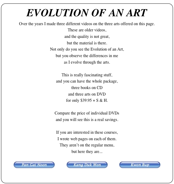 EVOLUTION OF AN ART
Over the years I made three different videos on the three arts offered on this page.
These are older videos,
and the quality is not great,
but the material is there.
Not only do you see the Evolution of an Art,
but you observe the differences in me
as I evolve through the arts.

This is really fascinating stuff,
and you can have the whole package,
three books on CD
and three arts on DVD
for only $39.95 + S & H.

Compare the price of individual DVDs
and you will see this is a real savings.

If you are interested in these courses,
I wrote web pages on each of them.
They aren’t on the regular menu,
but here they are...

￼          ￼          ￼