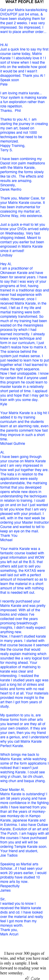 WHAT PEOPLE SAY!

Got your Matrix karate/kicking DVDs/PDF just b4 xmas, & have been studying them for the past 2 weeks. I was very impressed. So impressed, I want to place another order... 


Hi AlJust a quick line to say my first course came today, Matrix Karate ! I absolutely love it ! I sort of knew when I read the info on the website how good it would be and I wasn’t disappointed. Thank you Al !Speak soonPete

I am loving matrix karate... Your system is making karate a fun exploration rather than rote repetition.Thanks.  Phil
Thanks to you Al, I  am starting the journey in creating my own art, based on principles and not 1000 techniques that need to be memorized.Happy Training,Terry S.

I have been combining my Daoist iron palm meditations with the Matrix Karate, performing the forms slowly like tai chi.  The effects and results are amazing. 
Sincerely,Derek Renfro

Thank you, Master Case, for your Matrix Karate course. It has been instrumental for coalescing my martial art, Divine Way, into existence.

Just a quick e-mail to let you know your DVDs arrived safely on Wednesday. Very fast shipping indeed. Meant to contact you earlier but been engrossed in Matrix Karate since it arrived!Lindsay

Hey Al,
I am a practitioner of Okinawan Karate and have been for several years. I have to say that I was wary of your programs at first, having trained in a traditional dojo and never had experience with video. However, once I received Matrix Karate, in the mail, I felt as if my life and martial training were both completely transformed. So much of my training had been wasted on the meaningless process by which I had learned incorrectly. I already knew every technique and form in our curriculum, I just hadn't realize how to matrix it. The science behind the system just makes sense. I just needed to learn how to put together what I had learned to make the right sequence. Now I feel unstoppable. I know for certain that if anyone used this program he could learn to master karate in a relatively short period of time. I applaud you and hope that I may get to train with you some day.
Kyle

Your Matrix Karate is a big hit I added it to my training curriculum and the students learn at an alarming rate, even the parents comment how fast they improve in such a short time.
Michael Guthrie

Al, I have been going through your course on Matrix Karate and I am very impressed in how well put together they are. The kata s in relation to the applications were easily understandable, the matrixing format that you developed opens whole new doors in understanding the techniques in relation to training. I could go on and on but I just wanted to let you know that I am very pleased with your product. I will, with in the next week be ordering your Master Instructor Course and wanted to tell to keep an eye on the mail.Thank You Michael

Your matrix Karate was a fantastic course loaded with great information and WOW you left out all the B.S. that others add just to sell you something, the KATAS were well laid out with a perfect amount of movement so as to learn the material in a short amount of time with nothing that is needed left out.

I recently purchased your Matrix Karate and was pretty impressed. With all of the books and videos I've collected over the years promising breakthrough insights, I didn't really expect anything new.Now, I haven't studied karate in many years. I started with that course because it seemed like the course that would really explain matrixing which sounded like a very logical tool for moving ahead. Your application of matrixing to karate was clear and interesting. I realized the karate I studied years ago was just a long list of strikes and kicks and forms with no real heart to it at all. Your materials provided more insight to the art then I got from years of study.

My question to you is, are these forms from other arts you learned or are they all of your own creation. If they are your own, then you my friend are a genius, and I understand why you call Matrix Karate Perfect Karate.

Which brings me back to Matrix Karate; while watching some of the form applications I noticed that I wasn't just watching Karate. I could seexing yi chuan, tai chi chuan, wing chun and baqua zhang.

Dear Master Al, Matrix Karate is outstanding! I am 58 years young and have more confidence in the fighting skills I have learned from you than all the years of monkey-see monkey-do in Kempo Karate, japanese Karate and in Eskrima. I also have Outlaw Karate, Evolution of an art and The Punch. I am happy with all the courses I have purchased from you and will will be ordering Temple Karate soon.                                                                                                        Your friend and student,                                                                                                                                                   Joe Tadios

Speaking as Martial arts Scholar...if I had seen your work 20 years earlier, I would probably have studied 10 more arts by now.RespectfullyJames

Sir,I wanted you to know I received the Matrix karate dvds and cd. I have looked over the material and really feel I got more than my moneys worth.Thank you,Mark Arcuri


    I have over 300 pages of wins, and what you have read is only a sample. I look forward to reading your win here someday.
                        Al Case
