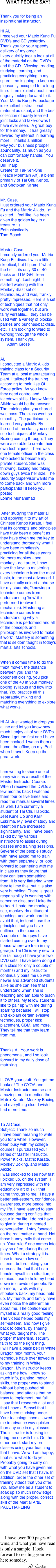 WHAT PEOPLE SAY!


Thank you for being an inspirational instructor.

Hi Al,
I received your Matrix Kung Fu DVD's and CD yesterday.  Thank you for your speedy delivery of my order.
I very quickly took a look at all of the material on the DVD's and the CD.  Viewing, reading, studying, learning, and practicing everything in my spare time is going to keep me pleasantly occupied for a long time.  I am excited about it and eagerly looking forward to it.
Your Matrix Kung Fu package is excellent instructional material as usual, and the best collection of easily learned joint locks and take-downs I have ever seen.  A great buy for the money.  It has greatly revived my interest in learning more.  Thanks a million!
May your business prosper abundantly, as much as you can comfortably handle.  You deserve it.  
Bill Tharp,
Creater of Tai-Ken-Shu (Peace Mountain Art), a blend primarily of Tai Chi, Kenpo, and Shotokan Karate 


Mr. Case,I just ordered your Matrix Kung Fu and the Matrix Aikido. I'm excited, I feel like I've been given the golden key to a treasure : )Enthusiastically,Tom Roach


Master Case...I recently ordered your Matrix Kung Fu discs. I was a little skeptical, but I figured "what the hell... its only 30 or 40 bucks and I MIGHT learn something". Last night, I started working with the Monkey Blast set of techniques, and was, frankly,  pretty impressed. Here is a set of techniques that not only work well together, but are fairly versatile.... they can be used with a variety of blocks/parries and punches/backfists, etc.  I am looking forward to working through the whole system. Thank you.      Adam Grose


Al, I conducted a Matrix Aikido training class for a Security Team at a local manufacturing plant. I tailored the training according to their Use Of Force policy. As you know they need control and takedown skills. I knew Matrix Aikido would be the answer. The training plan you shared was boss. The class went so smoothly. The participants learned very quickly. By the end of the class you could see techniques of Monkey Boxing coming through. They were also able to create their own techniques. There was one female officer in the class who asked to become my private student. She was throwing, locking and taking down guys twice her size. The Security Supervisor wants me to come back and with more participants! I'll keep you posted.Lonnie Muhammad


 After studying the material and applying it to my art of Chinese Kenpo Karate, I feel that its concepts and principles have truly been a benefit as they have given me the key to understand thoroughly what I have been mindlessly practicing for all these years. No more monkey - see, monkey - do karate, I now have the keys to mastering every technique from the most basic, to the most advanced. I have actually coined a phrase for my students; "knowing a technique comes from understanding 'how' it is performed (outward mechanics). Mastering a technique comes from understanding why a technique is performed and all of the concepts and philosophies involved to make it work". Mastery is something that is seldom taught in today's martial arts schools.

When it comes time to do the "next move", the distance between you and the opponent closing, you pick one of the 40 in your monkey boxing syllabus and flow into that. You practice all this separately, mixing and matching everything to explore what works.

Hi Al. Just wanted to drop you a line and let you know how much I enjoy all of your DVDs. Since I got the first one I have been hooked. I watch them at home, the office, on my iPod when I travel. Keep up the great work.
I am writing to share one of many wins as a result of the Master Instructor Course. When I received the DVDs a few months back I watched them four or five times and read the manual several times as well. I am currently a student of Tai Chi, Hapkido, Jeet Kune Do and Kali/Eskrima. My level of study and retention have increased significantly, and I have been asked by my various instructors to assist during classes and training sessions. Several of the people I study with have asked me to train with them separately, or look forward to partnering with me in class as they figure that they can learn something from. It is very flattering when they tell me this, but it is also very humbling. There is great responsibility in working with someone else, and I take that to heart. I hate the monkey-see, monkey-do attitude of teaching, and work hard to avoid that, instead I use the principles that you have outlined in the course.A couple of the guys have started coming over to my house where we train in my garage. Tai Chi is very new to me (although I have your two DVD sets, I have been doing it in a class for only a couple of months) and my instructor continually pairs me up with newer and advanced students alike as she can see that I understand when she is teaching and am able to teach it to others. My fellow students like to pair up with me during sparring because I will stop and explain certain evasive techniques, proper kick placement, CBM, and more. They tell me that they learn from me. 
Thanks Al. Your work is phenomenal, and I so look forward to my daily dose of matrixing.

I LOVE your stuff. You got me hooked! The CYOA and Master Instructor course are amazing, not to mention the Matrix Karate, Monkey Boxing, and everything else. I wish I had more time.


To Al Case,               Subject: Thank so muchI have been meaning to write you for a while. However, been busy with my college courses. I purchased your series of Master Instructor, Power Kicks, Matrix Karate, Monkey Boxing, and Matrix Aikido.I was shocked to see how fast I picked up, on the system. I am very impressed with the education/ art of skill that came through to me.  I have a better self-esteem, confidence, awareness, more peace into my life. I have learned to stay focused during conflicts that occur in my life. I do not have to give in during a heated conversation.  I stay focused on the real matter at hand. Not those bunny trails that come up. Your rule # one comes into play so often, during these times. What a strategy it is.I use to have a low self-esteem, before taking your courses, the fact that I can handle myself in a situation, is so nice. I use to hold my head down in crowds of people. Not no more, I walk with my shoulders back, my head held up. My friends and family have even notice the different air about me. The confidence in myself is a really good feeling.The videos helped build my self-esteem, and now I give back to others, by sharing what you taught me. The proper mannerism, security, faith to do the right thing,I will have a black belt in White Dragon next month, your technique have over flowed in to my training in White Dragon. My instructor keeps asking me how I know so much info, planting, motor skills, the proper way to stand without being pushed off balance, and attacks that he trays to implement, but fail. I say that I research a lot and that I have a Sensei that I have been studying under. Your teachings have allowed me to advance way quicker than any one in my classes. The instructor is looking to bring me on with him. On the other hand, start my on classes using your teaching that I have. Wow, I am happy, I not sure what to do yet. Probably going to carry on with what you have given me on the DVD set that I have. In addition, order the other set of training videos that you offer. You allow me as a student to soak up so much knowledge, along with the proper, correct skill of the Martial Arts.
PAUL HARLING



    I have over 300 pages of wins, and what you have read is only a sample. I look forward to reading your win here someday.
                        Al Case
