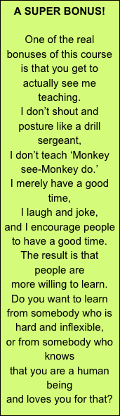 A SUPER BONUS!

One of the real bonuses of this course
is that you get to actually see me teaching.
I don’t shout and posture like a drill sergeant,
I don’t teach ‘Monkey see-Monkey do.’
I merely have a good time,
I laugh and joke,
and I encourage people to have a good time.
The result is that people are
more willing to learn.
Do you want to learn 
from somebody who is hard and inflexible,
or from somebody who knows
that you are a human being
and loves you for that?
